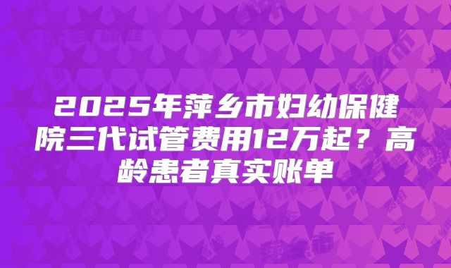 2025年萍乡市妇幼保健院三代试管费用12万起？高龄患者真实账单