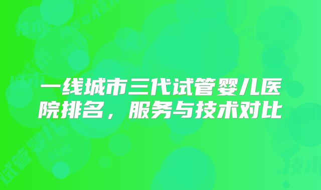 一线城市三代试管婴儿医院排名，服务与技术对比