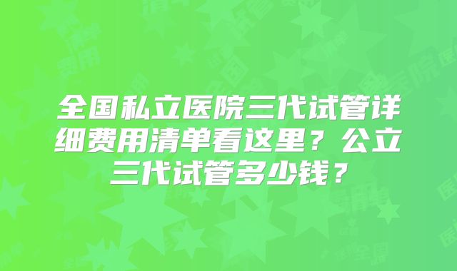全国私立医院三代试管详细费用清单看这里？公立三代试管多少钱？