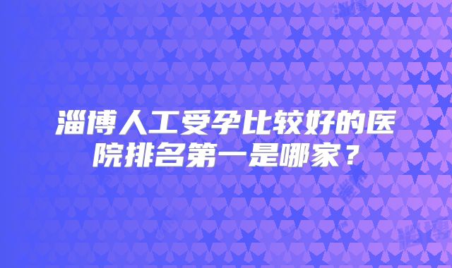 淄博人工受孕比较好的医院排名第一是哪家？