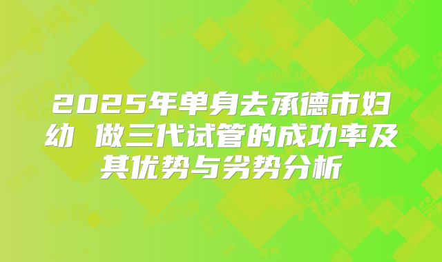 2025年单身去承德市妇幼 做三代试管的成功率及其优势与劣势分析