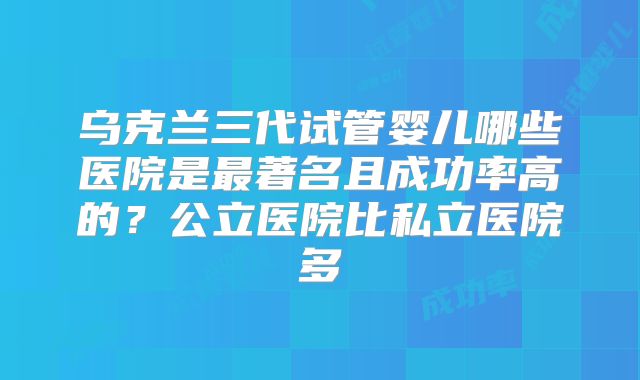 乌克兰三代试管婴儿哪些医院是最著名且成功率高的?公立医院比私立医院多