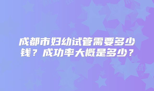 成都市妇幼试管需要多少钱?成功率大概是多少?