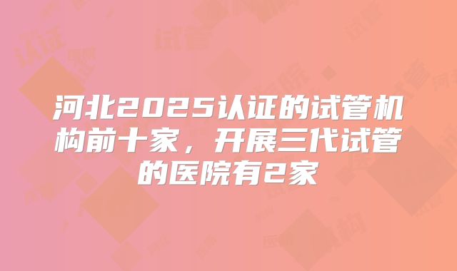 河北2025认证的试管机构前十家,开展三代试管的医院有2家