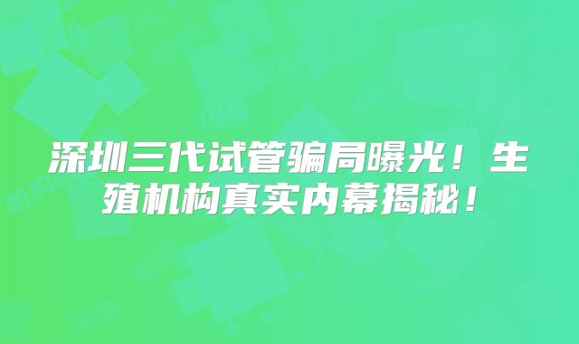 深圳三代试管骗局曝光！生殖机构真实内幕揭秘！