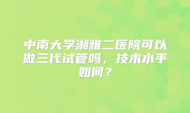 中南大学湘雅二医院可以做三代试管吗,技术水平如何?