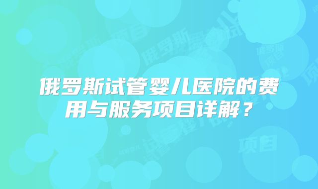 俄罗斯试管婴儿医院的费用与服务项目详解？