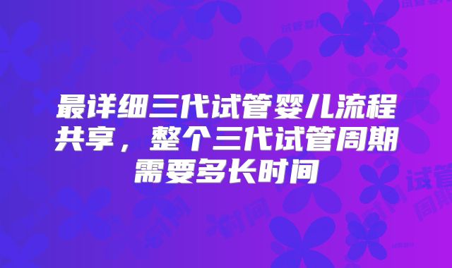 最详细三代试管婴儿流程共享，整个三代试管周期需要多长时间