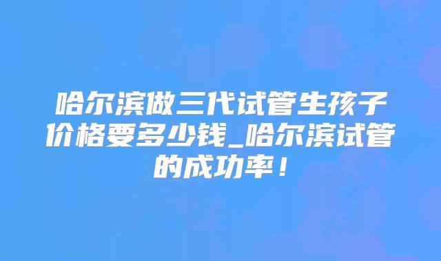 哈尔滨做三代试管生孩子价格要多少钱_哈尔滨试管的成功率!