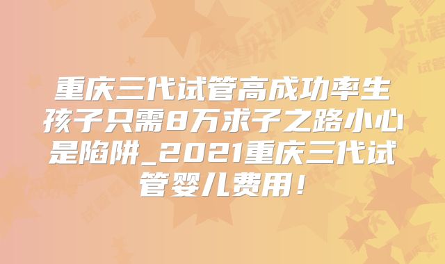 重庆三代试管高成功率生孩子只需8万求子之路小心是陷阱_2021重庆三代试管婴儿费用！