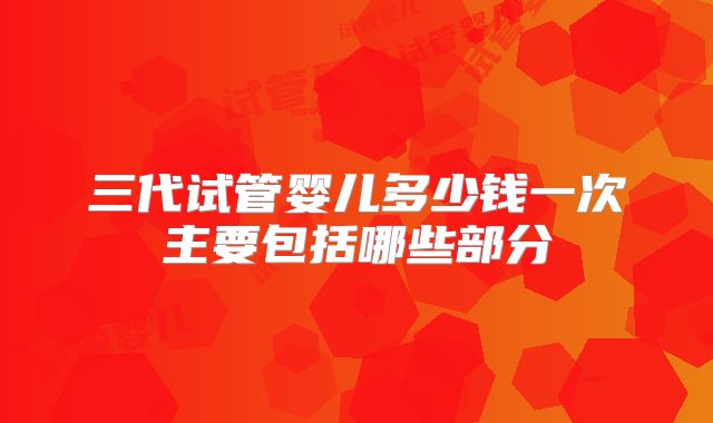 三代试管婴儿多少钱一次主要包括哪些部分