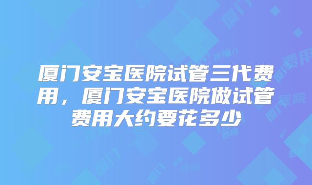 厦门安宝医院试管三代费用,厦门安宝医院做试管费用大约要花多少