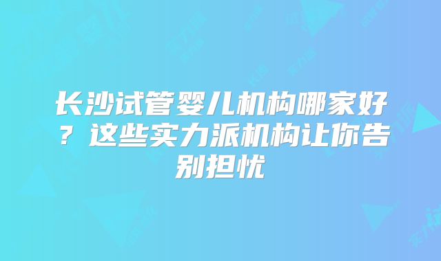 长沙试管婴儿机构哪家好?这些实力派机构让你告别担忧