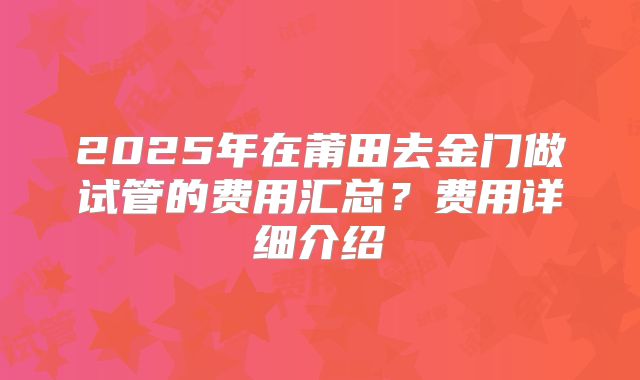 2025年在莆田去金门做试管的费用汇总?费用详细介绍