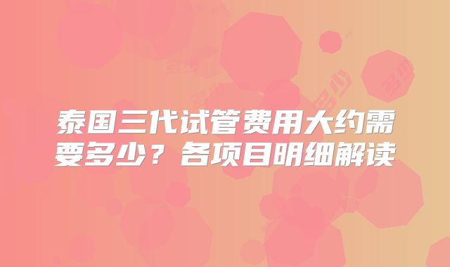 泰国三代试管费用大约需要多少？各项目明细解读