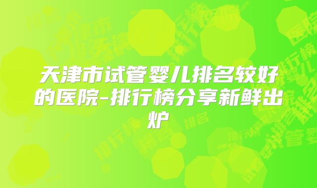天津市试管婴儿排名较好的医院-排行榜分享新鲜出炉