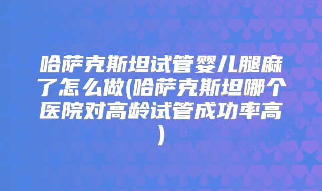 哈萨克斯坦试管婴儿腿麻了怎么做(哈萨克斯坦哪个医院对高龄试管成功率高)
