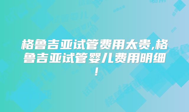 格鲁吉亚试管费用太贵,格鲁吉亚试管婴儿费用明细!