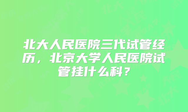 北大人民医院三代试管经历，北京大学人民医院试管挂什么科？
