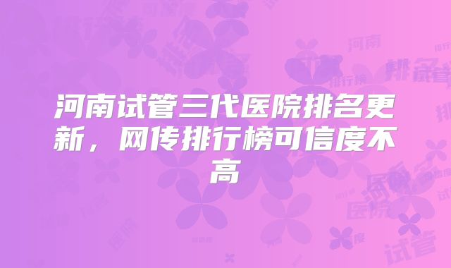 河南试管三代医院排名更新，网传排行榜可信度不高