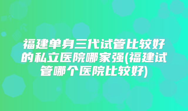 福建单身三代试管比较好的私立医院哪家强(福建试管哪个医院比较好)