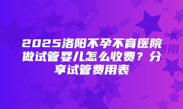 2025洛阳不孕不育医院做试管婴儿怎么收费？分享试管费用表