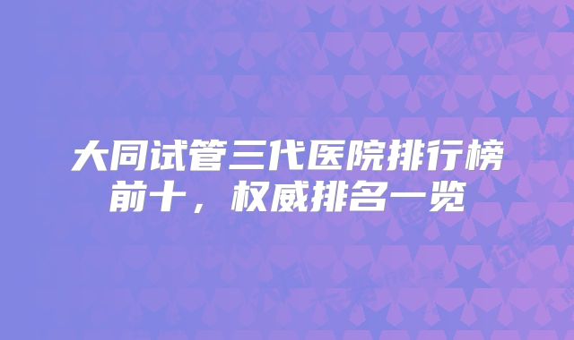 大同试管三代医院排行榜前十，权威排名一览