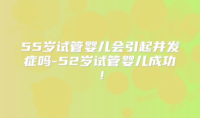 55岁试管婴儿会引起并发症吗-52岁试管婴儿成功！