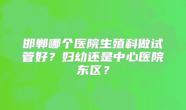 邯郸哪个医院生殖科做试管好?妇幼还是中心医院东区?