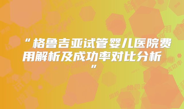 “格鲁吉亚试管婴儿医院费用解析及成功率对比分析”