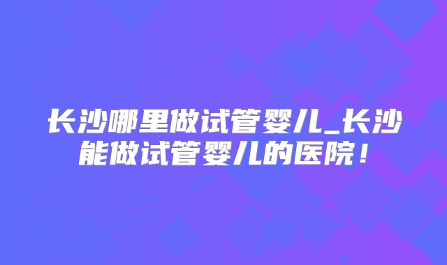 长沙哪里做试管婴儿_长沙能做试管婴儿的医院!