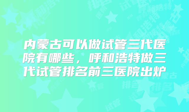 内蒙古可以做试管三代医院有哪些，呼和浩特做三代试管排名前三医院出炉