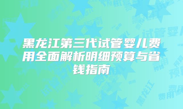 黑龙江第三代试管婴儿费用全面解析明细预算与省钱指南