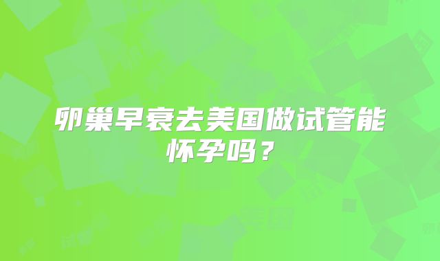 卵巢早衰去美国做试管能怀孕吗?
