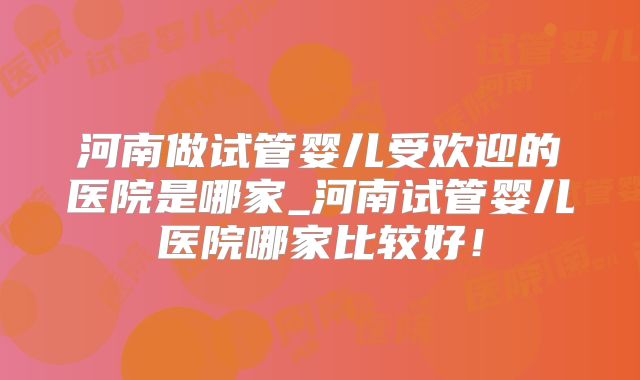 河南做试管婴儿受欢迎的医院是哪家_河南试管婴儿医院哪家比较好！