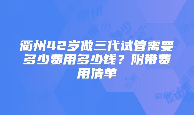 衢州42岁做三代试管需要多少费用多少钱？附带费用清单