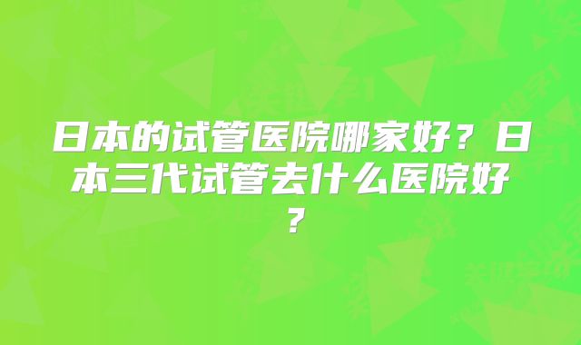 日本的试管医院哪家好？日本三代试管去什么医院好？