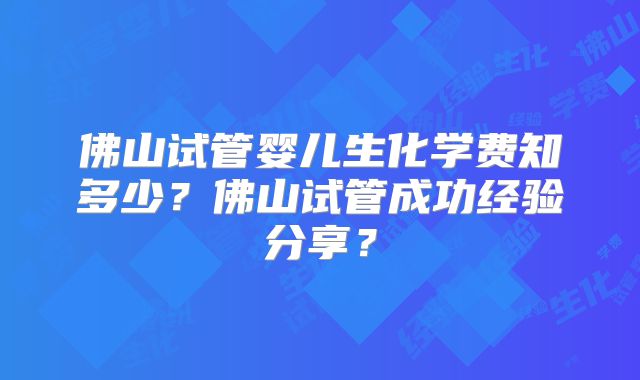 佛山试管婴儿生化学费知多少？佛山试管成功经验分享？