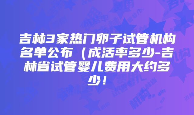 吉林3家热门卵子试管机构名单公布（成活率多少-吉林省试管婴儿费用大约多少！