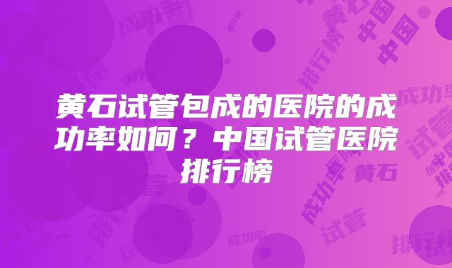 黄石试管包成的医院的成功率如何？中国试管医院排行榜