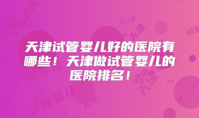 天津试管婴儿好的医院有哪些!天津做试管婴儿的医院排名!