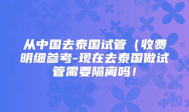 从中国去泰国试管(收费明细参考-现在去泰国做试管需要隔离吗!
