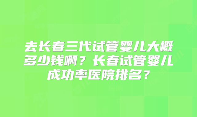 去长春三代试管婴儿大概多少钱啊？长春试管婴儿成功率医院排名？