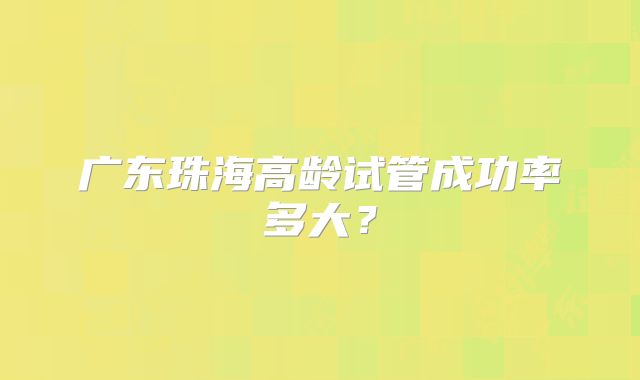 广东珠海高龄试管成功率多大?