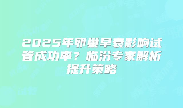 2025年卵巢早衰影响试管成功率？临汾专家解析提升策略