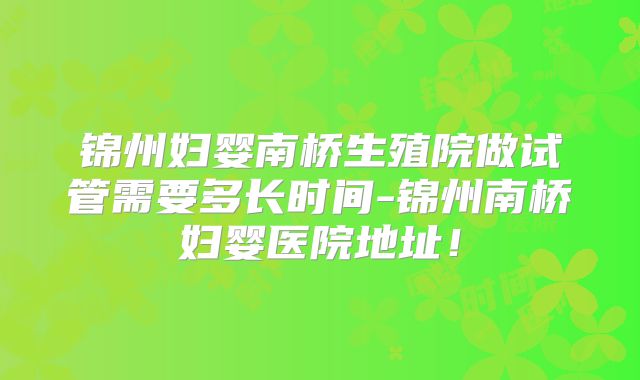 锦州妇婴南桥生殖院做试管需要多长时间-锦州南桥妇婴医院地址!