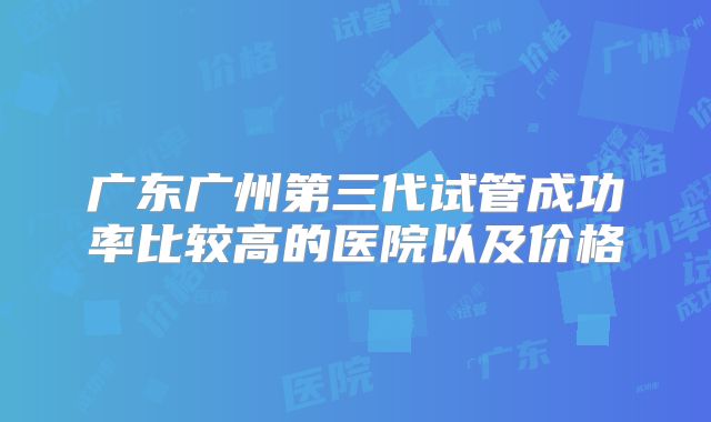广东广州第三代试管成功率比较高的医院以及价格