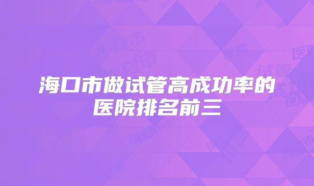 海口市做试管高成功率的医院排名前三