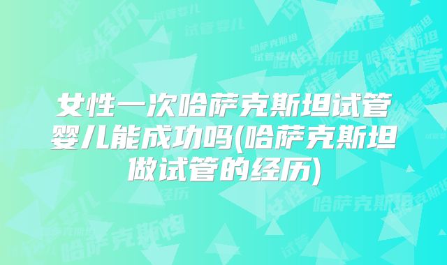 女性一次哈萨克斯坦试管婴儿能成功吗(哈萨克斯坦做试管的经历)