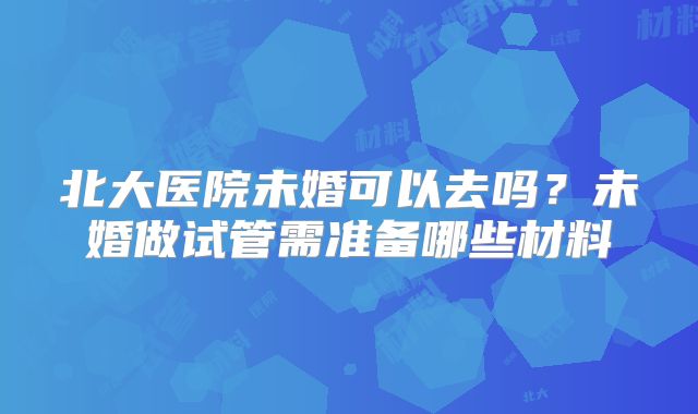 北大医院未婚可以去吗？未婚做试管需准备哪些材料